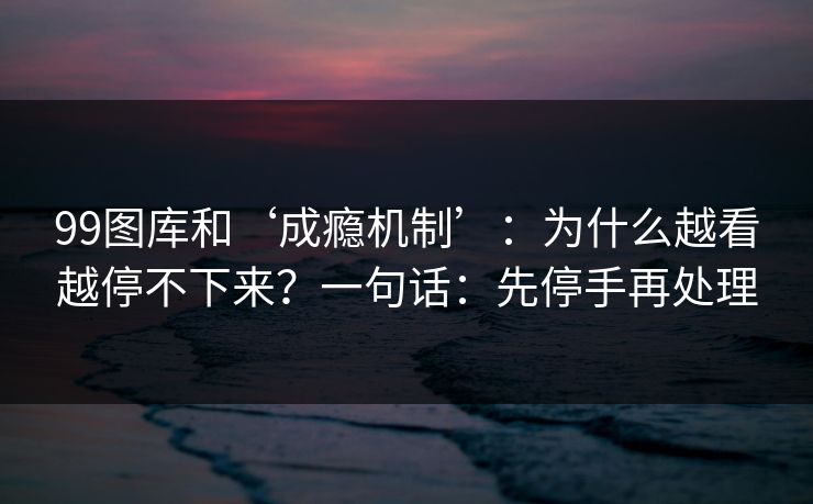 99图库和‘成瘾机制’：为什么越看越停不下来？一句话：先停手再处理