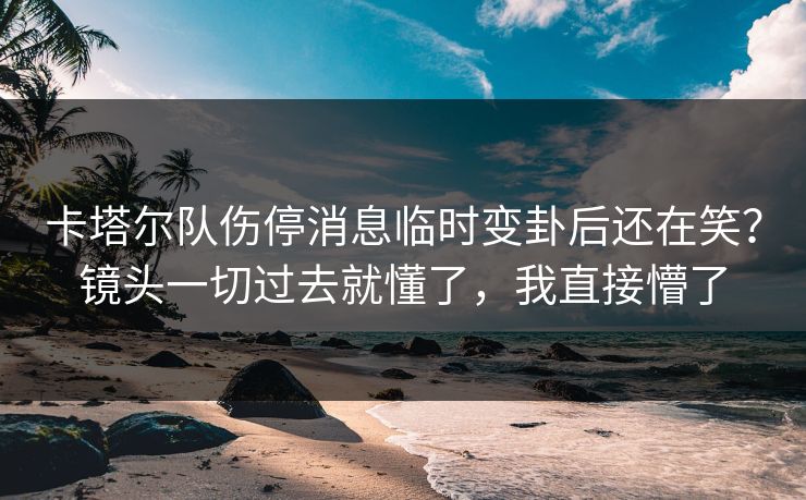 卡塔尔队伤停消息临时变卦后还在笑？镜头一切过去就懂了，我直接懵了