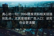 真心劝一句：99tk精准资料相关链接别乱点，尤其是搜索广告入口：读完你会更清醒