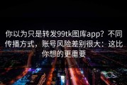 你以为只是转发99tk图库app？不同传播方式，账号风险差别很大：这比你想的更重要