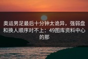 奥运男足最后十分钟太诡异，强弱盘和换人顺序对不上：49图库资料中心的那