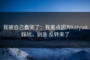 我被自己蠢笑了：我差点因为kaiyun踩坑，别急 反转来了