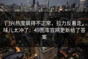 门兴热度飙得不正常，拉力反着走，味儿太冲了：49图库官网更新给了答案