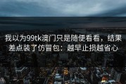 我以为99tk澳门只是随便看看，结果差点装了仿冒包：越早止损越省心