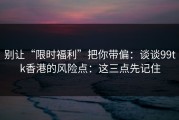别让“限时福利”把你带偏：谈谈99tk香港的风险点：这三点先记住