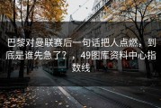 巴黎对曼联赛后一句话把人点燃，到底是谁先急了？，49图库资料中心指数线