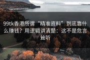 99tk香港所谓“精准资料”到底靠什么赚钱？用逻辑讲清楚：这不是危言耸听