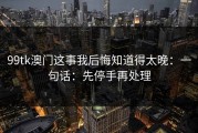 99tk澳门这事我后悔知道得太晚：一句话：先停手再处理