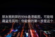 朋友圈刷屏的99tk香港截图，可能暗藏盗号风险：你能做的第一步是这个