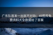广东队首发一出就不对劲：49图库免费资料大全数据给了答案