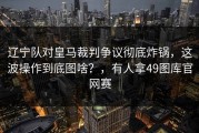 辽宁队对皇马裁判争议彻底炸锅，这波操作到底图啥？，有人拿49图库官网赛