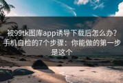 被99tk图库app诱导下载后怎么办？手机自检的7个步骤：你能做的第一步是这个