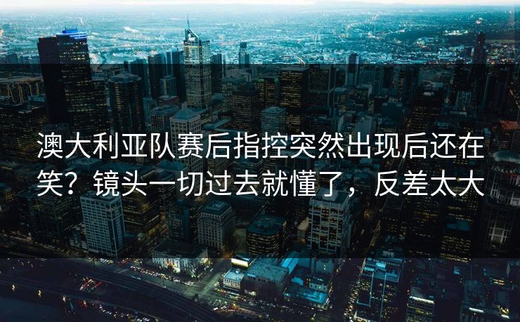 澳大利亚队赛后指控突然出现后还在笑？镜头一切过去就懂了，反差太大