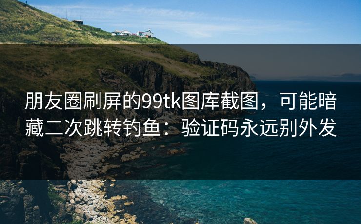 朋友圈刷屏的99tk图库截图，可能暗藏二次跳转钓鱼：验证码永远别外发