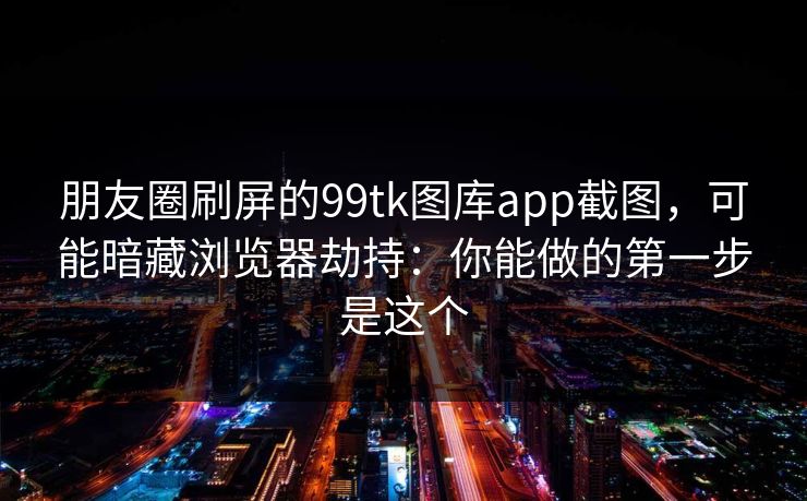 朋友圈刷屏的99tk图库app截图，可能暗藏浏览器劫持：你能做的第一步是这个
