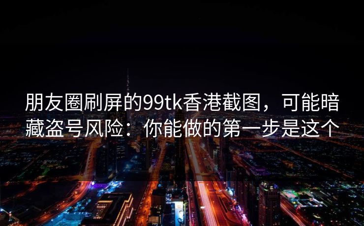 朋友圈刷屏的99tk香港截图，可能暗藏盗号风险：你能做的第一步是这个
