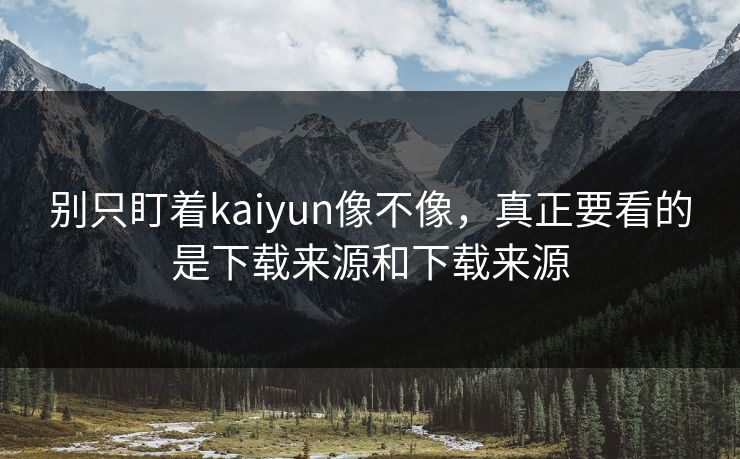 别只盯着kaiyun像不像，真正要看的是下载来源和下载来源