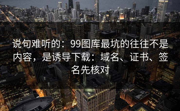 说句难听的：99图库最坑的往往不是内容，是诱导下载：域名、证书、签名先核对