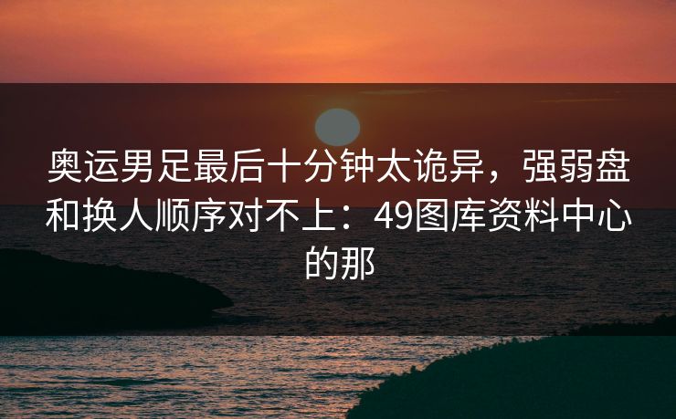 奥运男足最后十分钟太诡异，强弱盘和换人顺序对不上：49图库资料中心的那