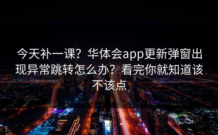 今天补一课？华体会app更新弹窗出现异常跳转怎么办？看完你就知道该不该点