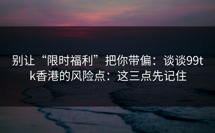 别让“限时福利”把你带偏：谈谈99tk香港的风险点：这三点先记住