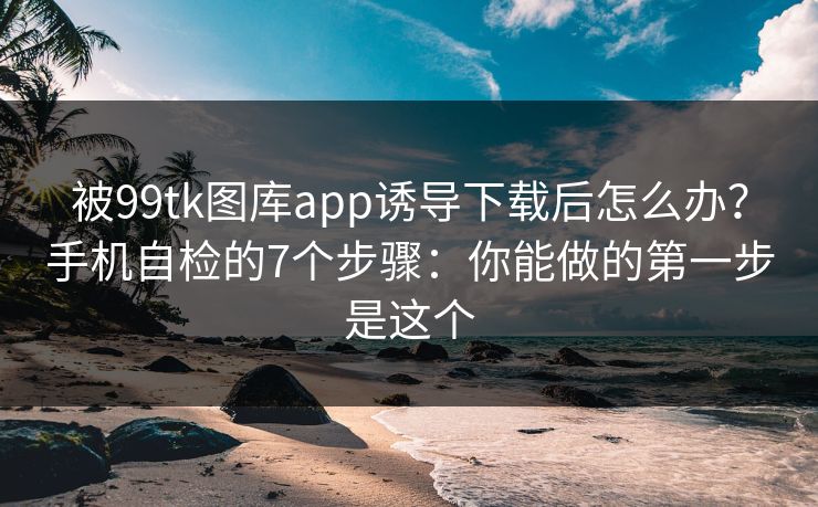 被99tk图库app诱导下载后怎么办？手机自检的7个步骤：你能做的第一步是这个