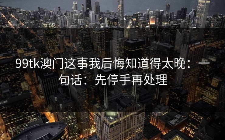 99tk澳门这事我后悔知道得太晚：一句话：先停手再处理