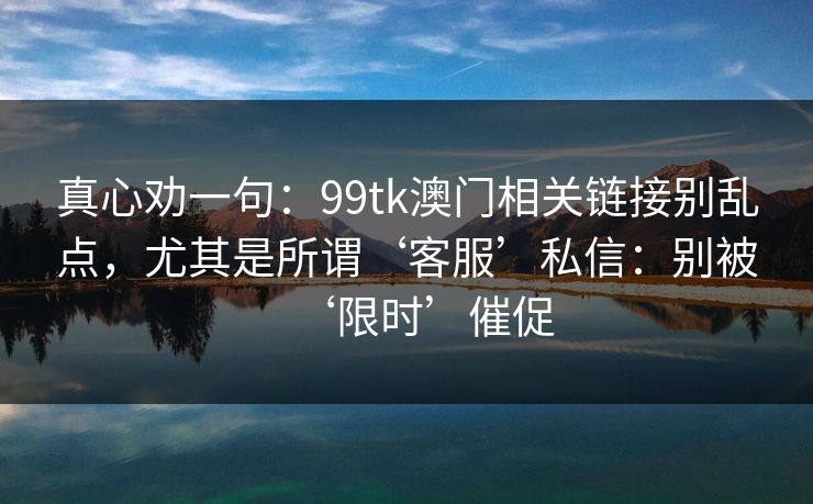 真心劝一句：99tk澳门相关链接别乱点，尤其是所谓‘客服’私信：别被‘限时’催促