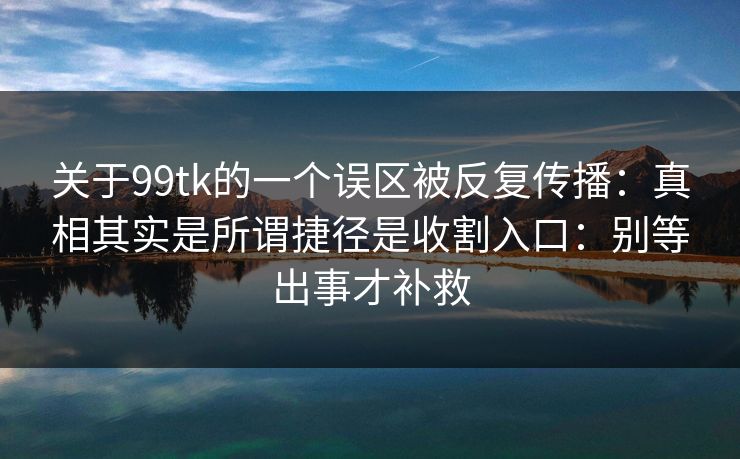 关于99tk的一个误区被反复传播：真相其实是所谓捷径是收割入口：别等出事才补救